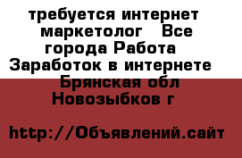 требуется интернет- маркетолог - Все города Работа » Заработок в интернете   . Брянская обл.,Новозыбков г.